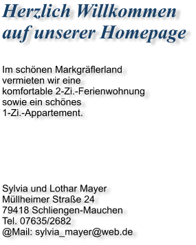 Herzlich Willkommen  auf unserer Homepage  Im schnen Markgrflerland vermieten wir eine komfortable 2-Zi.-Ferienwohnung sowie ein schnes 1-Zi.-Appartement.       Sylvia und Lothar Mayer Mllheimer Strae 24 79418 Schliengen-Mauchen Tel. 07635/2682 @Mail: sylvia_mayer@web.de